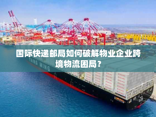 国际快递邮局如何破解物业企业跨境物流困局? 国际快递邮局如何破解物业企业跨境物流困局?