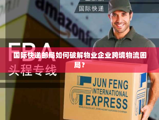 国际快递邮局如何破解物业企业跨境物流困局？