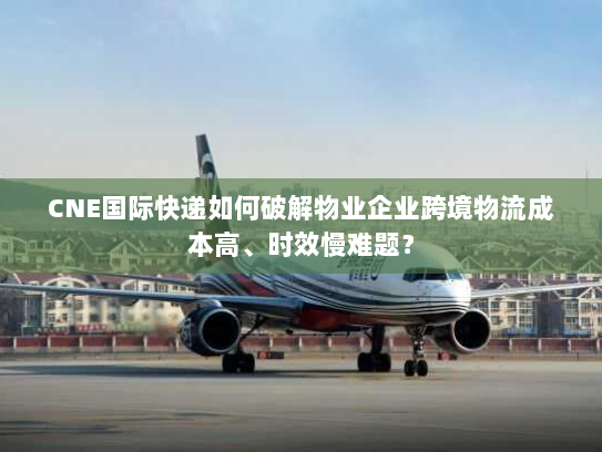 CNE国际快递如何破解物业企业跨境物流成本高、时效慢难题？