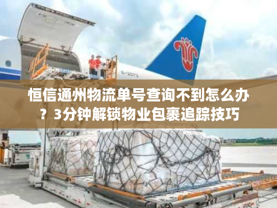 恒信通州物流单号查询不到怎么办？3分钟解锁物业包裹追踪技巧