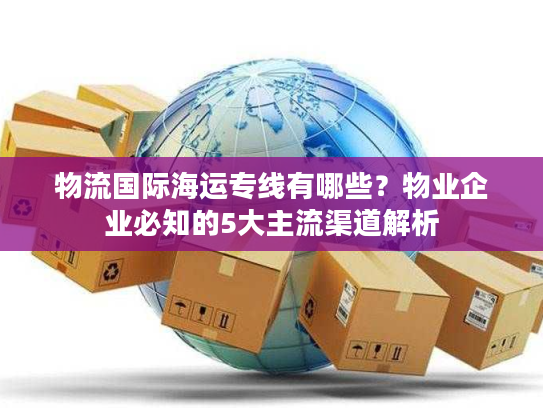 物流国际海运专线有哪些？物业企业必知的5大主流渠道解析