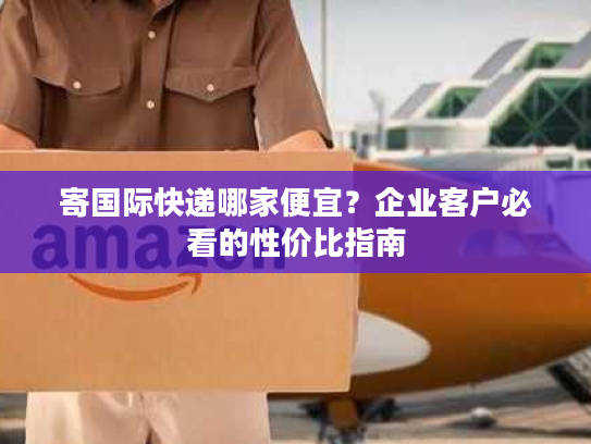 寄国际快递哪家便宜？企业客户必看的性价比指南