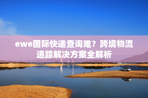 ewe国际快递查询难？跨境物流追踪解决方案全解析