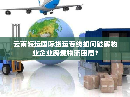 云南海运国际货运专线如何破解物业企业跨境物流困局？
