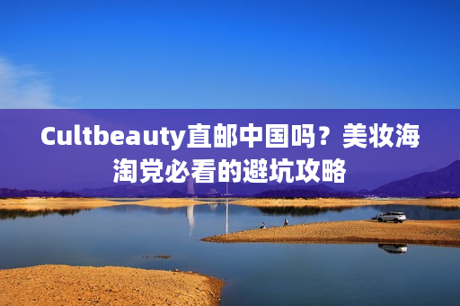 Cultbeauty直邮中国吗？美妆海淘党必看的避坑攻略