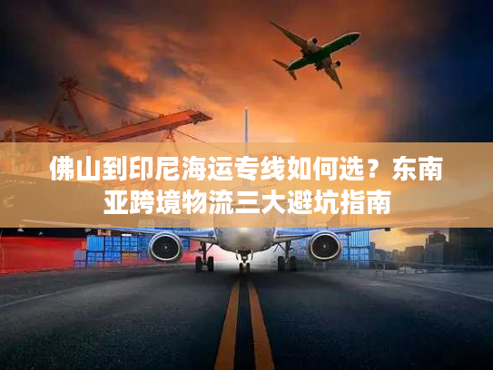 佛山到印尼海运专线如何选？东南亚跨境物流三大避坑指南