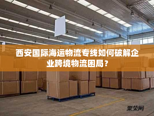 西安国际海运物流专线如何破解企业跨境物流困局? 西安国际海运物流专线如何破解企业跨境物流困局?