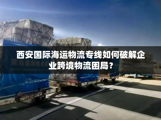 西安国际海运物流专线如何破解企业跨境物流困局? 西安国际海运物流专线如何破解企业跨境物流困局?