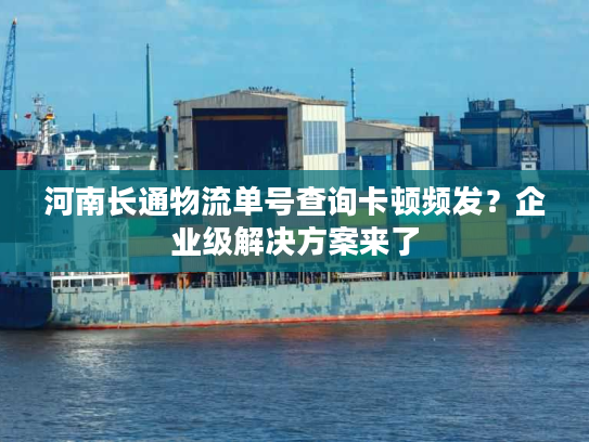 河南长通物流单号查询卡顿频发？企业级解决方案来了