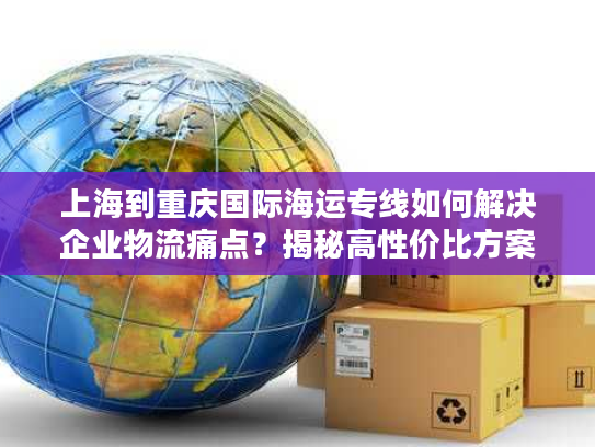 上海到重庆国际海运专线如何解决企业物流痛点？揭秘高性价比方案