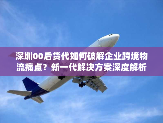 深圳00后货代如何破解企业跨境物流痛点？新一代解决方案深度解析