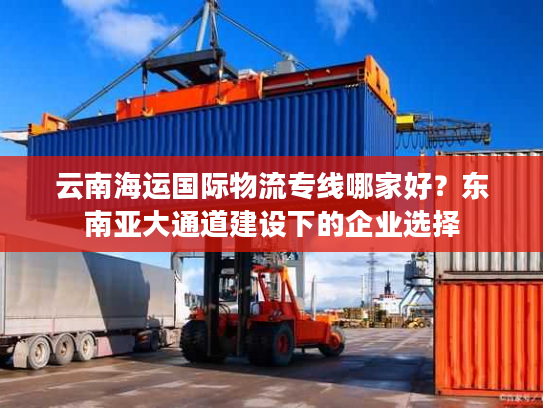 云南海运国际物流专线哪家好？东南亚大通道建设下的企业选择