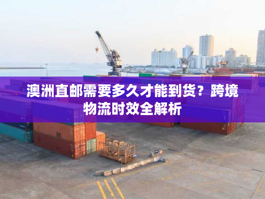 澳洲直邮需要多久才能到货？跨境物流时效全解析