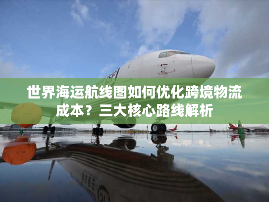 世界海运航线图如何优化跨境物流成本？三大核心路线解析