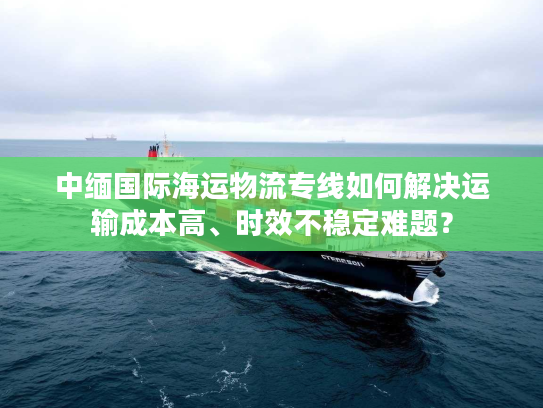 中缅国际海运物流专线如何解决运输成本高、时效不稳定难题？