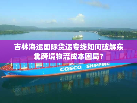 吉林海运国际货运专线如何破解东北跨境物流成本困局？