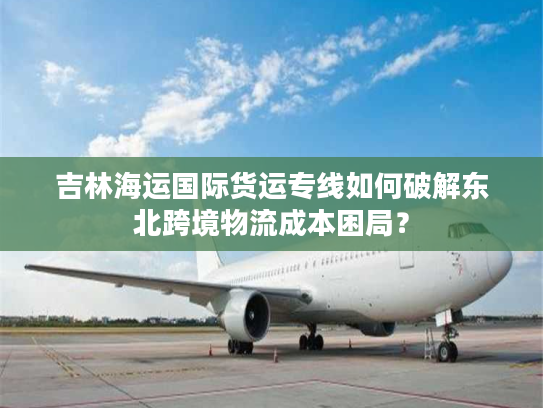 吉林海运国际货运专线如何破解东北跨境物流成本困局？