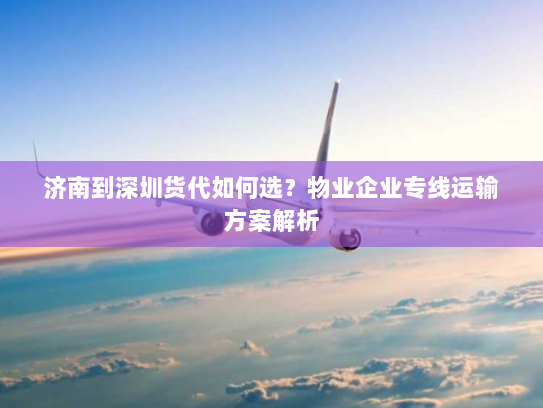 济南到深圳货代如何选？物业企业专线运输方案解析