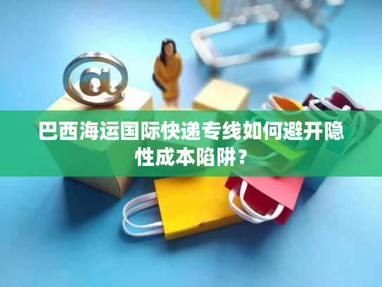 巴西海运国际快递专线如何避开隐性成本陷阱？
