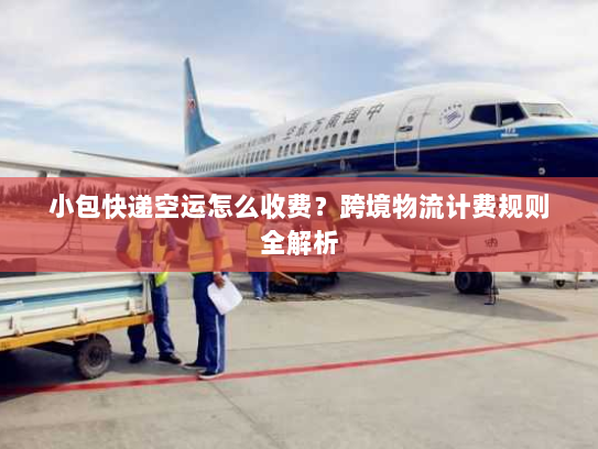 小包快递空运怎么收费？跨境物流计费规则全解析