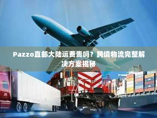 Pazzo直邮大陆运费贵吗？跨境物流完整解决方案揭秘