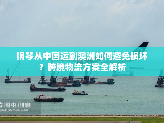 钢琴从中国运到澳洲如何避免损坏?跨境物流方案全解析 钢琴从中国运到澳洲如何避免损坏?跨境物流方案全解析