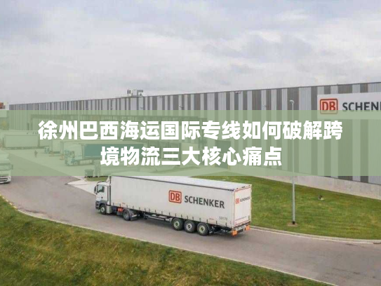 徐州巴西海运国际专线如何破解跨境物流三大核心痛点