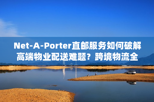 Net-A-Porter直邮服务如何破解高端物业配送难题？跨境物流全链路解析