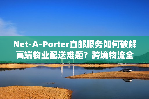 Net-A-Porter直邮服务如何破解高端物业配送难题？跨境物流全链路解析