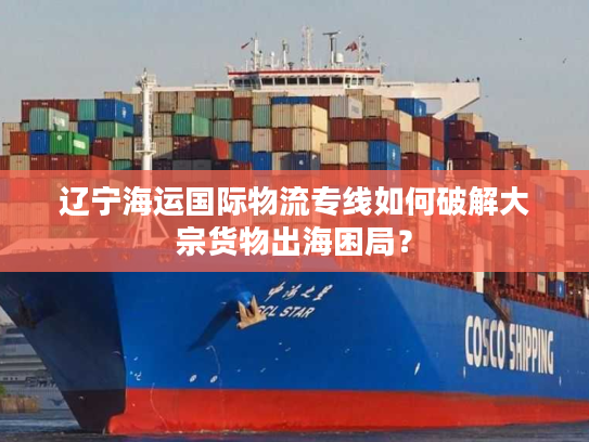 辽宁海运国际物流专线如何破解大宗货物出海困局? 辽宁海运国际物流专线如何破解大宗货物出海困局?