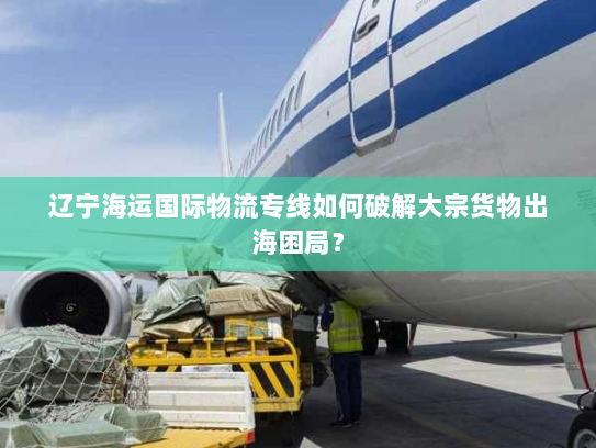 辽宁海运国际物流专线如何破解大宗货物出海困局? 辽宁海运国际物流专线如何破解大宗货物出海困局?