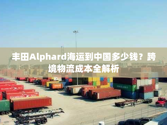 丰田Alphard海运到中国多少钱？跨境物流成本全解析