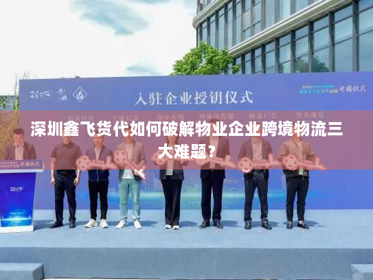深圳鑫飞货代如何破解物业企业跨境物流三大难题? 深圳鑫飞货代如何破解物业企业跨境物流三大难题?