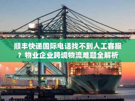 顺丰快递国际电话找不到人工客服？物业企业跨境物流难题全解析