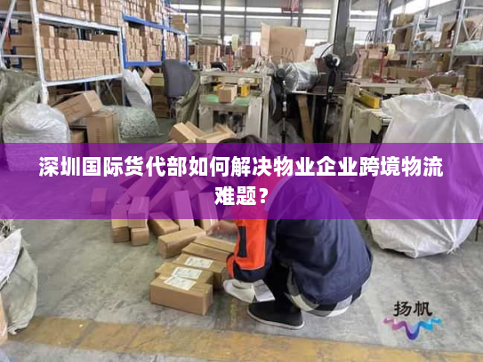 深圳国际货代部如何解决物业企业跨境物流难题？
