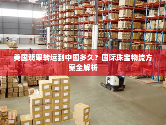 美国翡翠转运到中国多久？国际珠宝物流方案全解析