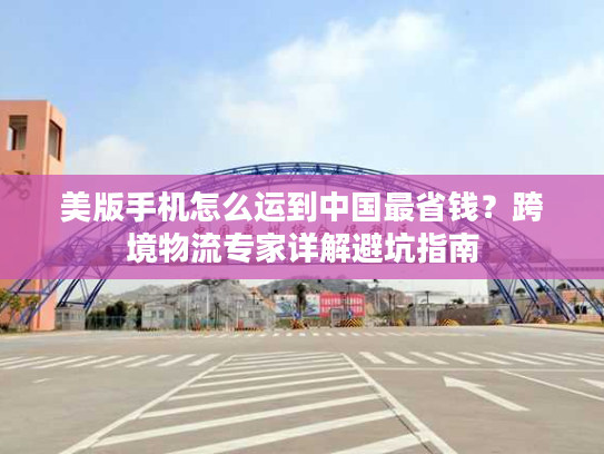 美版手机怎么运到中国最省钱？跨境物流专家详解避坑指南