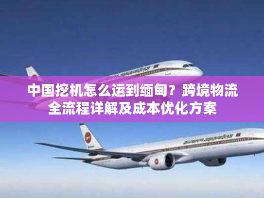 中国挖机怎么运到缅甸？跨境物流全流程详解及成本优化方案