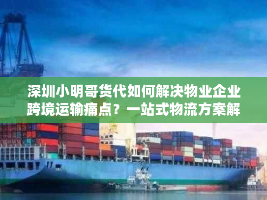 深圳小明哥货代如何解决物业企业跨境运输痛点？一站式物流方案解析