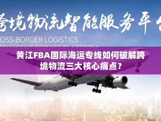黄江FBA国际海运专线如何破解跨境物流三大核心痛点？