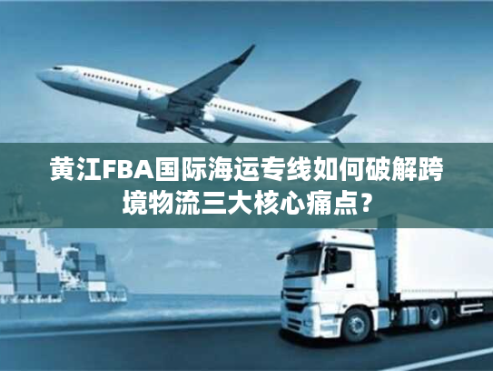 黄江FBA国际海运专线如何破解跨境物流三大核心痛点？