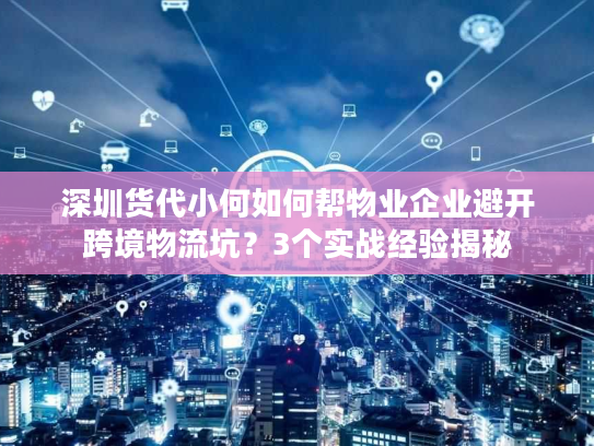 深圳货代小何如何帮物业企业避开跨境物流坑？3个实战经验揭秘