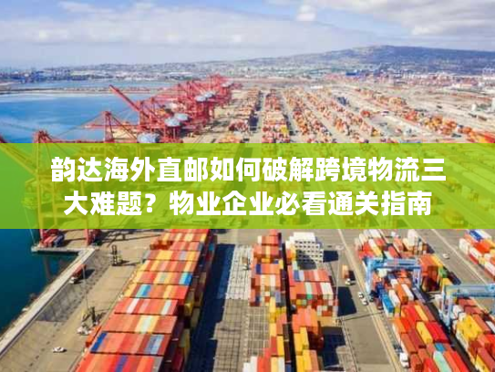 韵达海外直邮如何破解跨境物流三大难题？物业企业必看通关指南