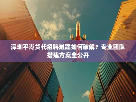 深圳平湖货代招聘难题如何破解？专业团队搭建方案全公开