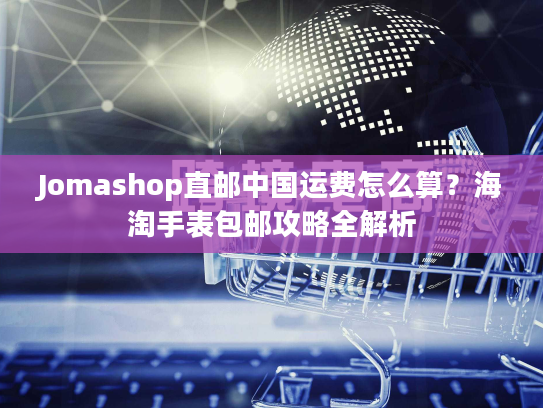 Jomashop直邮中国运费怎么算？海淘手表包邮攻略全解析