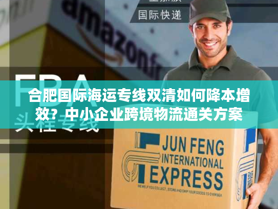 合肥国际海运专线双清如何降本增效？中小企业跨境物流通关方案