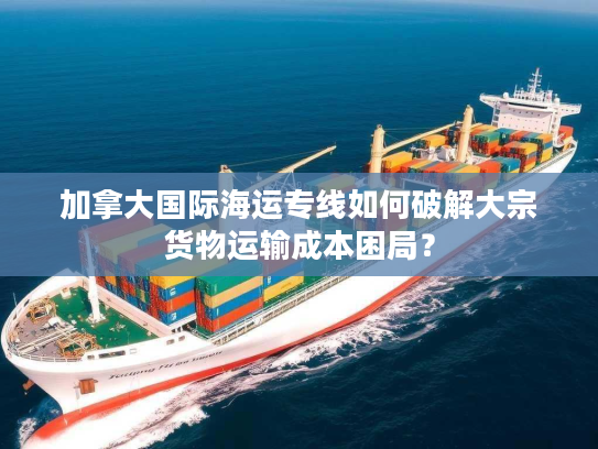 加拿大国际海运专线如何破解大宗货物运输成本困局？