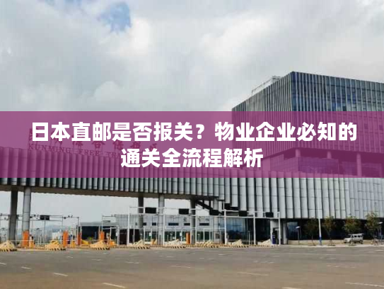 日本直邮是否报关?物业企业必知的通关全流程解析 日本直邮是否报关?物业企业必知的通关全流程解析