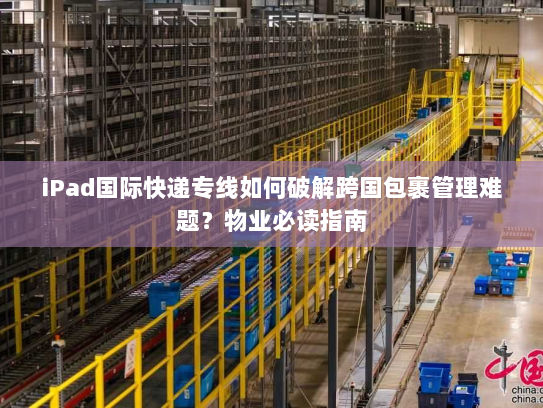 iPad国际快递专线如何破解跨国包裹管理难题？物业必读指南