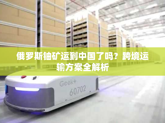 俄罗斯铀矿运到中国了吗？跨境运输方案全解析